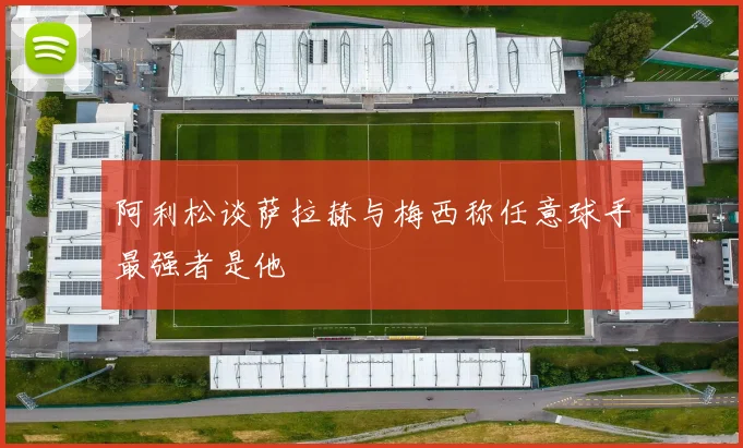 阿利松谈萨拉赫与梅西称任意球手最强者是他