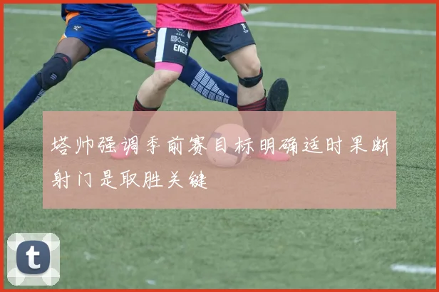 塔帅强调季前赛目标明确适时果断射门是取胜关键