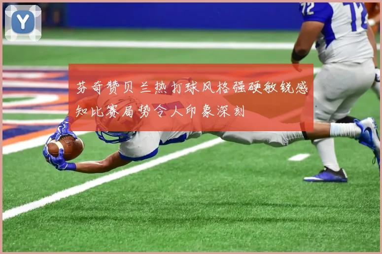 芬奇赞贝兰热打球风格强硬敏锐感知比赛局势令人印象深刻
