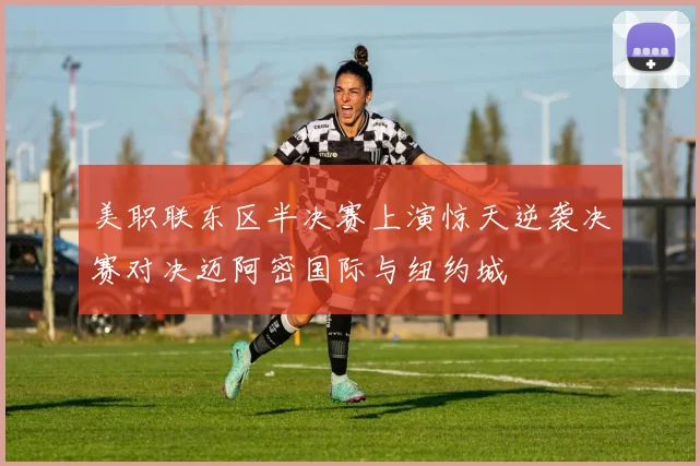 美职联东区半决赛上演惊天逆袭决赛对决迈阿密国际与纽约城
