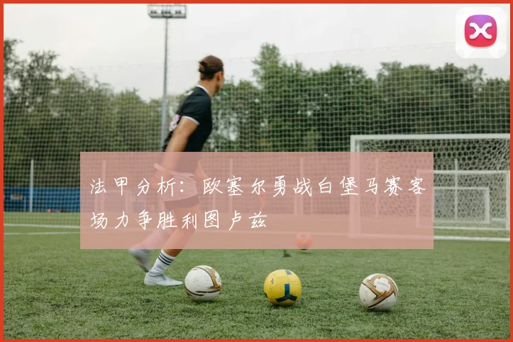 法甲分析:欧塞尔勇战白堡马赛客场力争胜利图卢兹