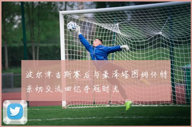 波尔津吉斯赛后与豪泽塔图姆怀特亲切交流回忆夺冠时光