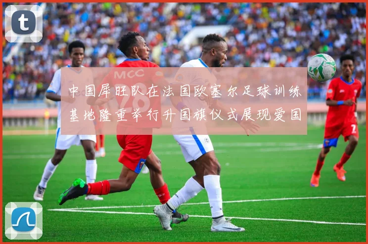 中国犀旺队在法国欧塞尔足球训练基地隆重举行升国旗仪式展现爱国情怀