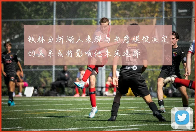 铁林分析湖人表现与老詹退役决定的关系或将影响他未来选择