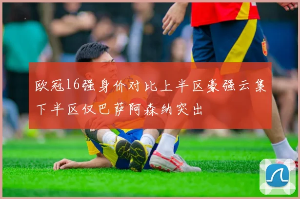 欧冠16强身价对比上半区豪强云集下半区仅巴萨阿森纳突出