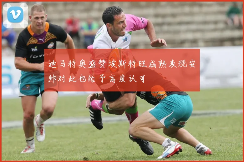 迪马特奥盛赞埃斯特旺成熟表现安帅对此也给予高度认可